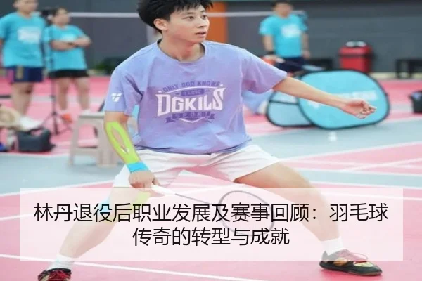 林丹退役后职业发展及赛事回顾：羽毛球传奇的转型与成就
